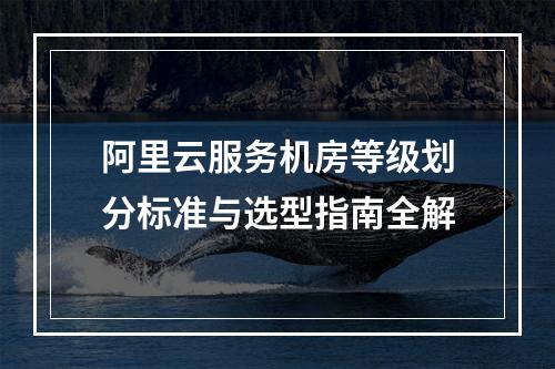 阿里云服务机房等级划分标准与选型指南全解