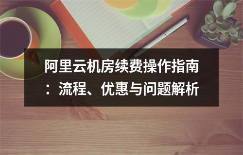 阿里云机房续费操作指南：流程、优惠与问题解析
