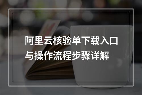 阿里云核验单下载入口与操作流程步骤详解