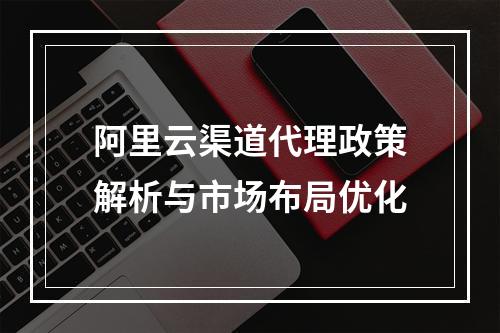 阿里云渠道代理政策解析与市场布局优化
