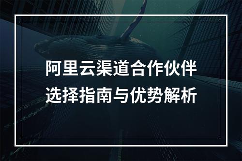 阿里云渠道合作伙伴选择指南与优势解析