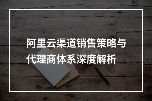 阿里云渠道销售策略与代理商体系深度解析