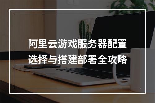 阿里云游戏服务器配置选择与搭建部署全攻略