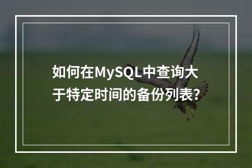 如何在MySQL中查询大于特定时间的备份列表?