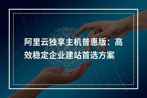 阿里云独享主机普惠版：高效稳定企业建站首选方案