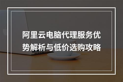 阿里云电脑代理服务优势解析与低价选购攻略