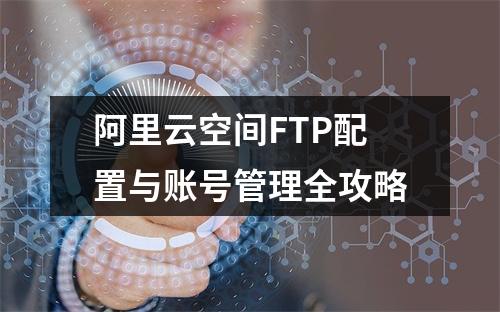 阿里云空间FTP配置与账号管理全攻略
