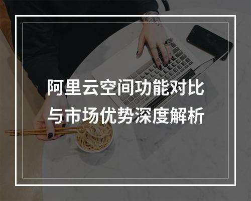 阿里云空间功能对比与市场优势深度解析