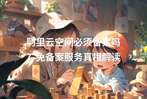 阿里云空间必须备案吗？免备案服务真相解读