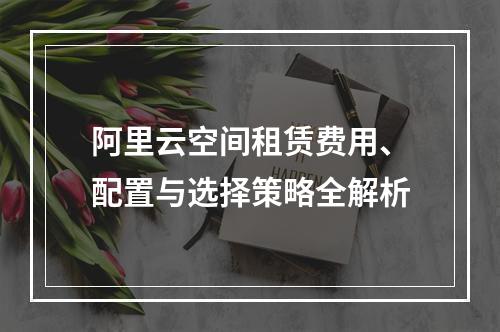 阿里云空间租赁费用、配置与选择策略全解析