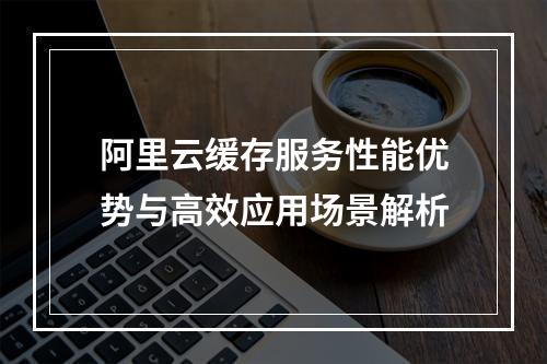 阿里云缓存服务性能优势与高效应用场景解析