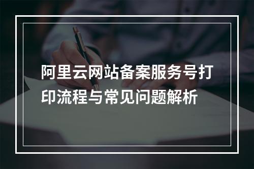 阿里云网站备案服务号打印流程与常见问题解析
