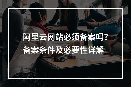 阿里云网站必须备案吗？备案条件及必要性详解