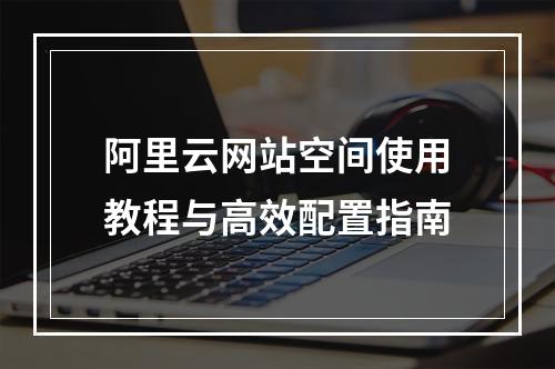 阿里云网站空间使用教程与高效配置指南
