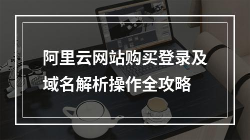 阿里云网站购买登录及域名解析操作全攻略