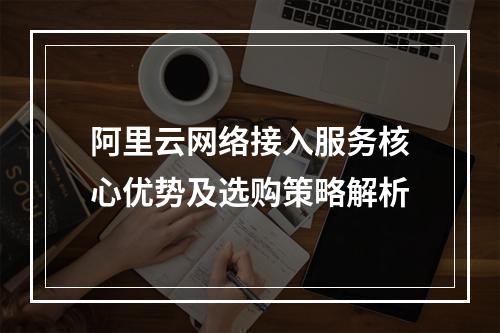 阿里云网络接入服务核心优势及选购策略解析