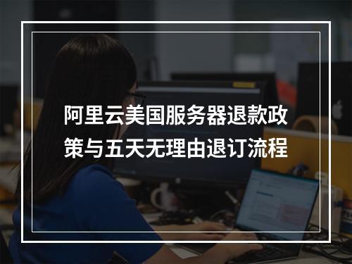 阿里云美国服务器退款政策与五天无理由退订流程