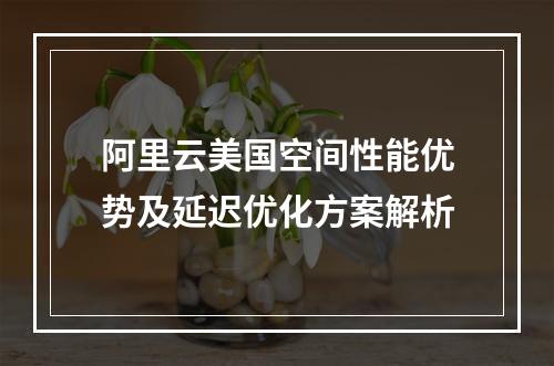 阿里云美国空间性能优势及延迟优化方案解析