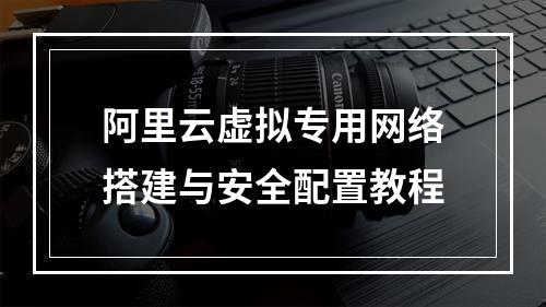 阿里云虚拟专用网络搭建与安全配置教程
