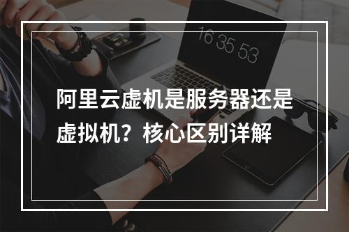 阿里云虚机是服务器还是虚拟机？核心区别详解