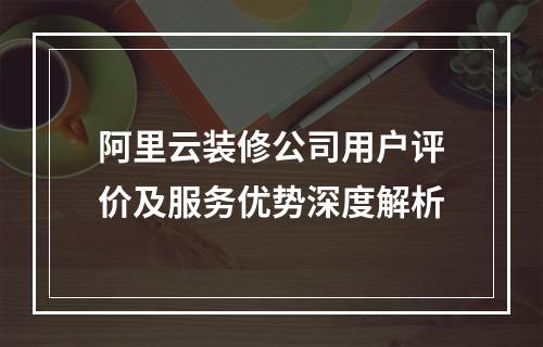 阿里云装修公司用户评价及服务优势深度解析