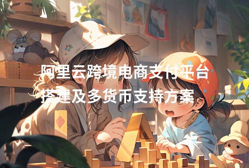 阿里云跨境电商支付平台搭建及多货币支持方案