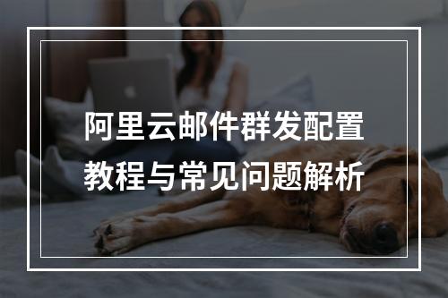 阿里云邮件群发配置教程与常见问题解析