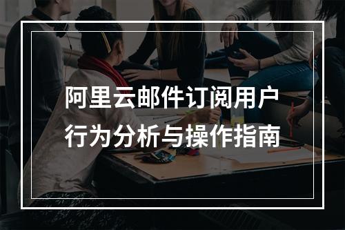 阿里云邮件订阅用户行为分析与操作指南