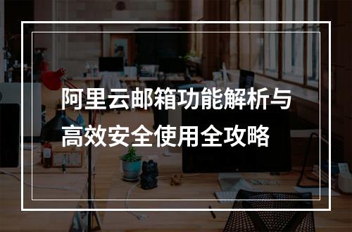 阿里云邮箱功能解析与高效安全使用全攻略