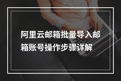阿里云邮箱批量导入邮箱账号操作步骤详解