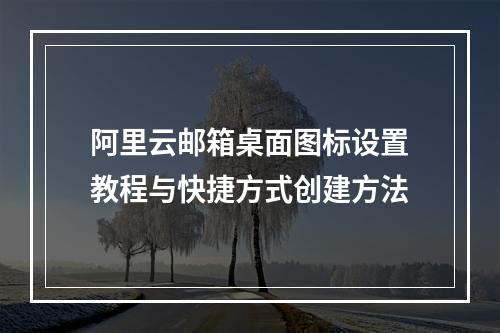 阿里云邮箱桌面图标设置教程与快捷方式创建方法
