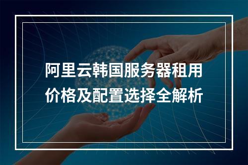阿里云韩国服务器租用价格及配置选择全解析