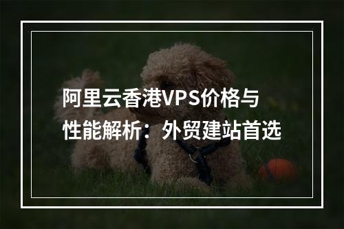 阿里云香港VPS价格与性能解析：外贸建站首选