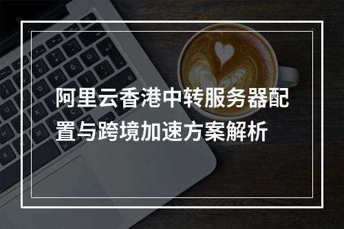 阿里云香港中转服务器配置与跨境加速方案解析