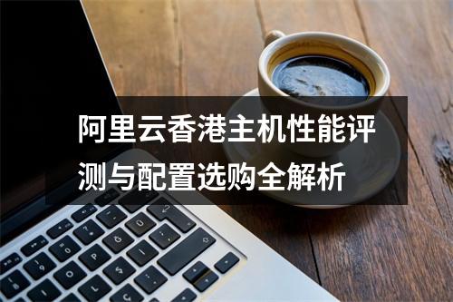 阿里云香港主机性能评测与配置选购全解析