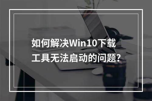 如何解决Win10下载工具无法启动的问题?