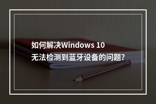 如何解决Windows 10无法检测到蓝牙设备的问题?