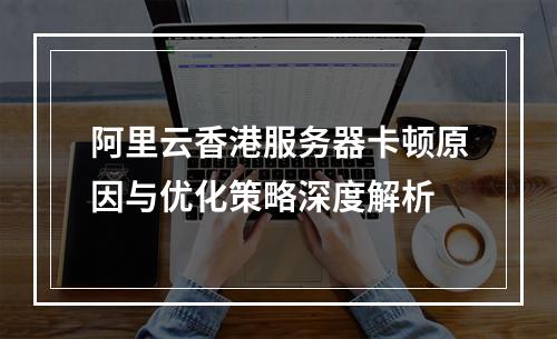 阿里云香港服务器卡顿原因与优化策略深度解析