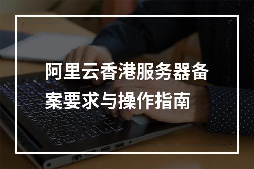 阿里云香港服务器备案要求与操作指南