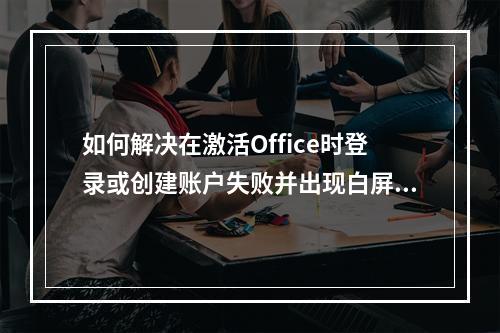 如何解决在激活Office时登录或创建账户失败并出现白屏的问题?