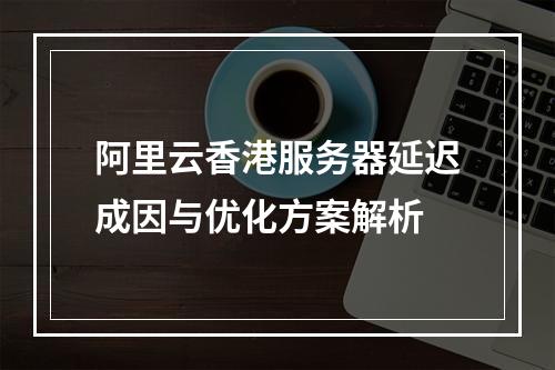 阿里云香港服务器延迟成因与优化方案解析