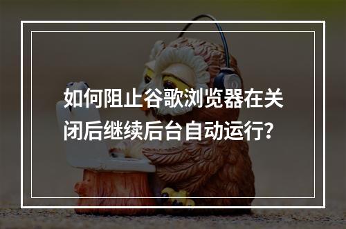 如何阻止谷歌浏览器在关闭后继续后台自动运行?
