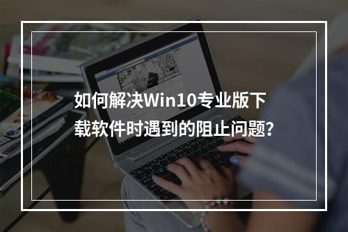 如何解决Win10专业版下载软件时遇到的阻止问题?