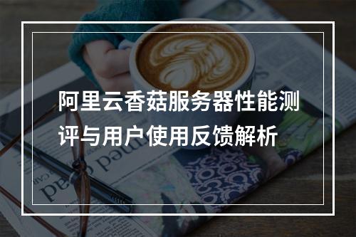 阿里云香菇服务器性能测评与用户使用反馈解析