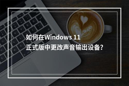 如何在Windows 11正式版中更改声音输出设备?
