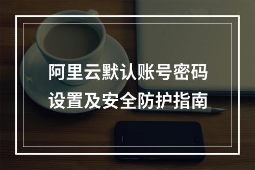 阿里云默认账号密码设置及安全防护指南