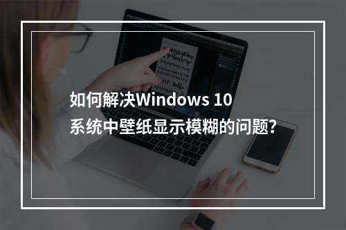如何解决Windows 10系统中壁纸显示模糊的问题?
