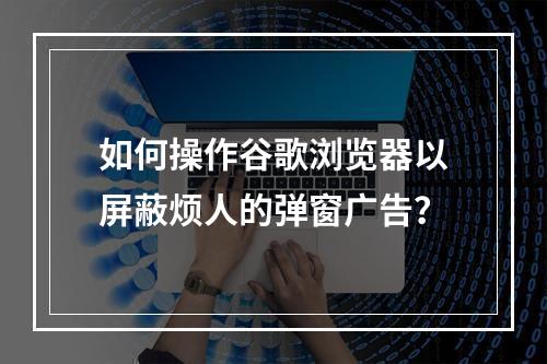 如何操作谷歌浏览器以屏蔽烦人的弹窗广告?