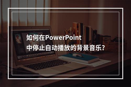 如何在PowerPoint中停止自动播放的背景音乐?