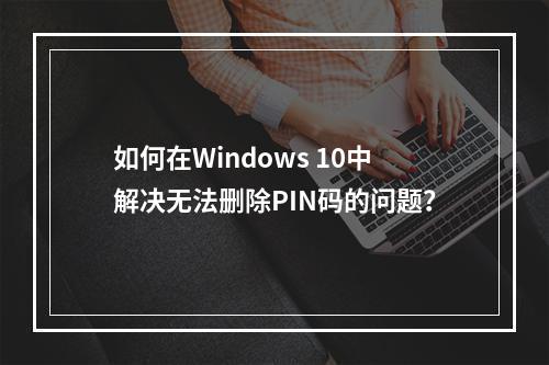 如何在Windows 10中解决无法删除PIN码的问题?